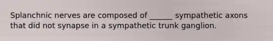 Splanchnic nerves are composed of ______ sympathetic axons that did not synapse in a sympathetic trunk ganglion.