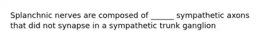 Splanchnic nerves are composed of ______ sympathetic axons that did not synapse in a sympathetic trunk ganglion