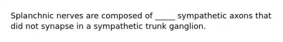 Splanchnic nerves are composed of _____ sympathetic axons that did not synapse in a sympathetic trunk ganglion.