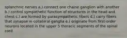 splanchnic nerves a.) connect one chaine ganglion with another b.) control sympathetic function of structures in the head and chest c.) are formed by parasympathetic fibers d.) carry fibers that synapse in collateral ganglia e.) originate from first-order neurons located in the upper 5 thoracic segments of the spinal cord