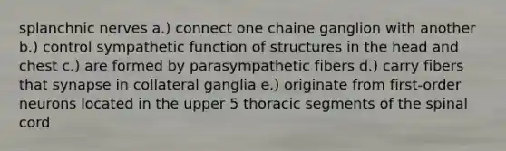 splanchnic nerves a.) connect one chaine ganglion with another b.) control sympathetic function of structures in the head and chest c.) are formed by parasympathetic fibers d.) carry fibers that synapse in collateral ganglia e.) originate from first-order neurons located in the upper 5 thoracic segments of the spinal cord