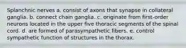 Splanchnic nerves a. consist of axons that synapse in collateral ganglia. b. connect chain ganglia. c. originate from first-order neurons located in the upper five thoracic segments of the spinal cord. d. are formed of parasympathetic fibers. e. control sympathetic function of structures in the thorax.