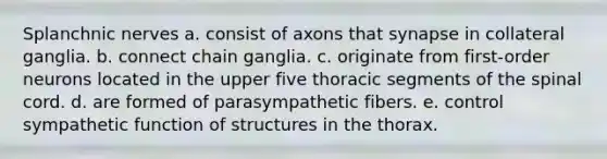 Splanchnic nerves a. consist of axons that synapse in collateral ganglia. b. connect chain ganglia. c. originate from first-order neurons located in the upper five thoracic segments of the spinal cord. d. are formed of parasympathetic fibers. e. control sympathetic function of structures in the thorax.