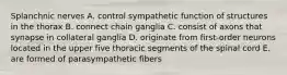 Splanchnic nerves A. control sympathetic function of structures in the thorax B. connect chain ganglia C. consist of axons that synapse in collateral ganglia D. originate from first-order neurons located in the upper five thoracic segments of the spinal cord E. are formed of parasympathetic fibers