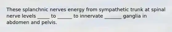 These splanchnic nerves energy from sympathetic trunk at spinal nerve levels _____ to ______ to innervate _______ ganglia in abdomen and pelvis.