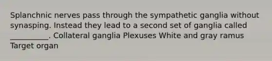 Splanchnic nerves pass through the sympathetic ganglia without synasping. Instead they lead to a second set of ganglia called __________. Collateral ganglia Plexuses White and gray ramus Target organ