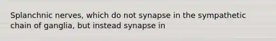 Splanchnic nerves, which do not synapse in the sympathetic chain of ganglia, but instead synapse in