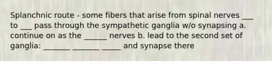 Splanchnic route - some fibers that arise from spinal nerves ___ to ___ pass through the sympathetic ganglia w/o synapsing a. continue on as the ______ nerves b. lead to the second set of ganglia: _______ _______ _____ and synapse there