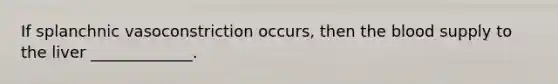 If splanchnic vasoconstriction occurs, then the blood supply to the liver _____________.