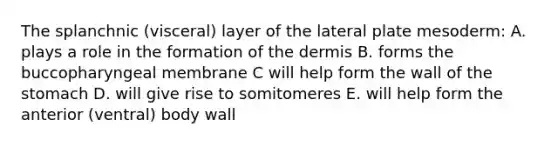 The splanchnic (visceral) layer of the lateral plate mesoderm: A. plays a role in the formation of the dermis B. forms the buccopharyngeal membrane C will help form the wall of the stomach D. will give rise to somitomeres E. will help form the anterior (ventral) body wall