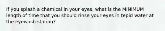 If you splash a chemical in your eyes, what is the MINIMUM length of time that you should rinse your eyes in tepid water at the eyewash station?