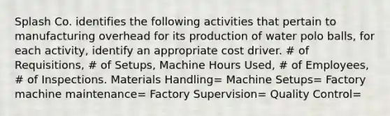 Splash Co. identifies the following activities that pertain to manufacturing overhead for its production of water polo balls, for each activity, identify an appropriate cost driver. # of Requisitions, # of Setups, Machine Hours Used, # of Employees, # of Inspections. Materials Handling= Machine Setups= Factory machine maintenance= Factory Supervision= Quality Control=