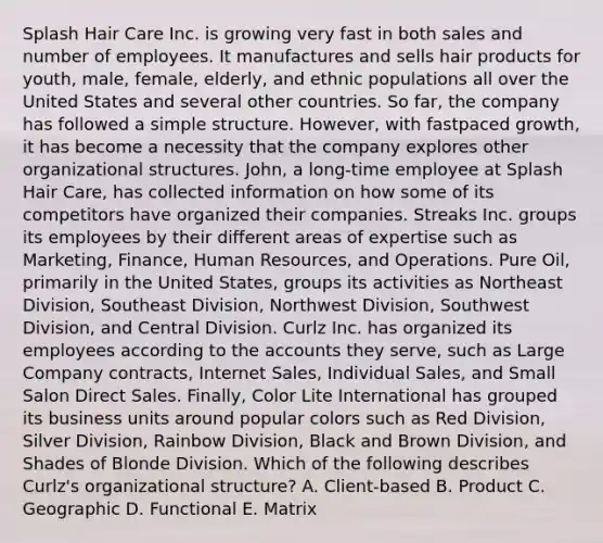 Splash Hair Care Inc. is growing very fast in both sales and number of employees. It manufactures and sells hair products for youth, male, female, elderly, and ethnic populations all over the United States and several other countries. So far, the company has followed a simple structure. However, with fastpaced growth, it has become a necessity that the company explores other organizational structures. John, a long-time employee at Splash Hair Care, has collected information on how some of its competitors have organized their companies. Streaks Inc. groups its employees by their different areas of expertise such as Marketing, Finance, Human Resources, and Operations. Pure Oil, primarily in the United States, groups its activities as Northeast Division, Southeast Division, Northwest Division, Southwest Division, and Central Division. Curlz Inc. has organized its employees according to the accounts they serve, such as Large Company contracts, Internet Sales, Individual Sales, and Small Salon Direct Sales. Finally, Color Lite International has grouped its business units around popular colors such as Red Division, Silver Division, Rainbow Division, Black and Brown Division, and Shades of Blonde Division. Which of the following describes Curlz's organizational structure? A. Client-based B. Product C. Geographic D. Functional E. Matrix