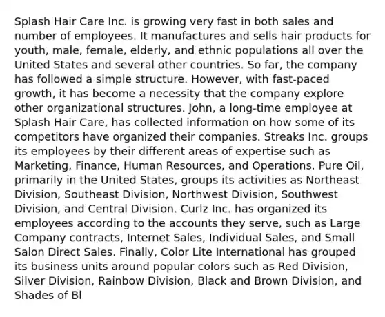 Splash Hair Care Inc. is growing very fast in both sales and number of employees. It manufactures and sells hair products for youth, male, female, elderly, and ethnic populations all over the United States and several other countries. So far, the company has followed a simple structure. However, with fast-paced growth, it has become a necessity that the company explore other organizational structures. John, a long-time employee at Splash Hair Care, has collected information on how some of its competitors have organized their companies. Streaks Inc. groups its employees by their different areas of expertise such as Marketing, Finance, Human Resources, and Operations. Pure Oil, primarily in the United States, groups its activities as Northeast Division, Southeast Division, Northwest Division, Southwest Division, and Central Division. Curlz Inc. has organized its employees according to the accounts they serve, such as Large Company contracts, Internet Sales, Individual Sales, and Small Salon Direct Sales. Finally, Color Lite International has grouped its business units around popular colors such as Red Division, Silver Division, Rainbow Division, Black and Brown Division, and Shades of Bl