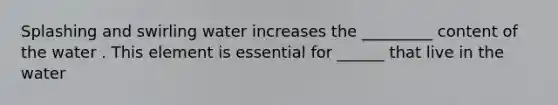 Splashing and swirling water increases the _________ content of the water . This element is essential for ______ that live in the water