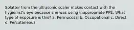 Splatter from the ultrasonic scaler makes contact with the hygienist's eye because she was using inappropriate PPE. What type of exposure is this? a. Permucosal b. Occupational c. Direct d. Percutaneous