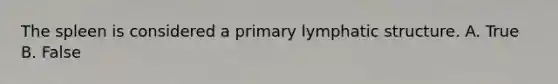 The spleen is considered a primary lymphatic structure. A. True B. False