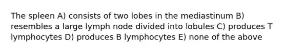 The spleen A) consists of two lobes in the mediastinum B) resembles a large lymph node divided into lobules C) produces T lymphocytes D) produces B lymphocytes E) none of the above