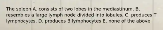 The spleen A. consists of two lobes in the mediastinum. B. resembles a large lymph node divided into lobules. C. produces T lymphocytes. D. produces B lymphocytes E. none of the above