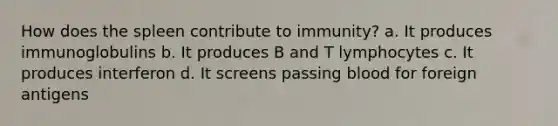 How does the spleen contribute to immunity? a. It produces immunoglobulins b. It produces B and T lymphocytes c. It produces interferon d. It screens passing blood for foreign antigens