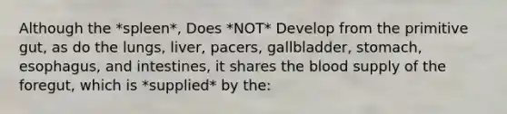 Although the *spleen*, Does *NOT* Develop from the primitive gut, as do the lungs, liver, pacers, gallbladder, stomach, esophagus, and intestines, it shares <a href='https://www.questionai.com/knowledge/k7oXMfj7lk-the-blood' class='anchor-knowledge'>the blood</a> supply of the foregut, which is *supplied* by the: