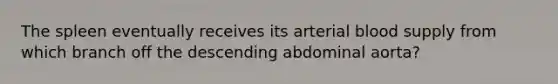 The spleen eventually receives its arterial blood supply from which branch off the descending abdominal aorta?