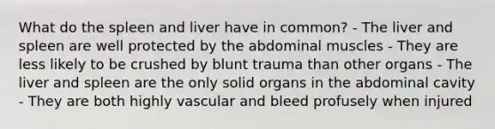 What do the spleen and liver have in common? - The liver and spleen are well protected by the abdominal muscles - They are less likely to be crushed by blunt trauma than other organs - The liver and spleen are the only solid organs in the abdominal cavity - They are both highly vascular and bleed profusely when injured