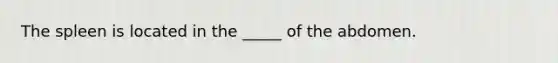 The spleen is located in the _____ of the abdomen.