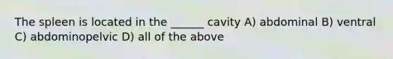 The spleen is located in the ______ cavity A) abdominal B) ventral C) abdominopelvic D) all of the above