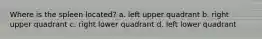 Where is the spleen located? a. left upper quadrant b. right upper quadrant c. right lower quadrant d. left lower quadrant