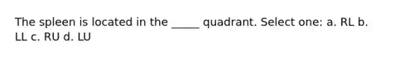 The spleen is located in the _____ quadrant. Select one: a. RL b. LL c. RU d. LU