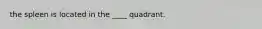 the spleen is located in the ____ quadrant.