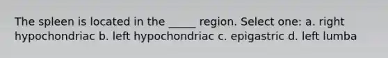 The spleen is located in the _____ region. Select one: a. right hypochondriac b. left hypochondriac c. epigastric d. left lumba