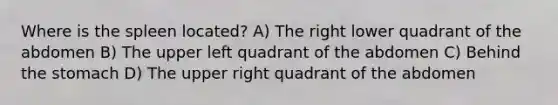 Where is the spleen located? A) The right lower quadrant of the abdomen B) The upper left quadrant of the abdomen C) Behind <a href='https://www.questionai.com/knowledge/kLccSGjkt8-the-stomach' class='anchor-knowledge'>the stomach</a> D) The upper right quadrant of the abdomen