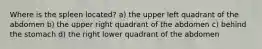 Where is the spleen located? a) the upper left quadrant of the abdomen b) the upper right quadrant of the abdomen c) behind the stomach d) the right lower quadrant of the abdomen
