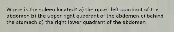 Where is the spleen located? a) the upper left quadrant of the abdomen b) the upper right quadrant of the abdomen c) behind <a href='https://www.questionai.com/knowledge/kLccSGjkt8-the-stomach' class='anchor-knowledge'>the stomach</a> d) the right lower quadrant of the abdomen