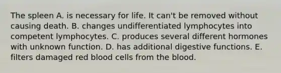 The spleen A. is necessary for life. It can't be removed without causing death. B. changes undifferentiated lymphocytes into competent lymphocytes. C. produces several different hormones with unknown function. D. has additional digestive functions. E. filters damaged red blood cells from the blood.