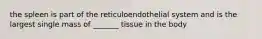 the spleen is part of the reticuloendothelial system and is the largest single mass of _______ tissue in the body