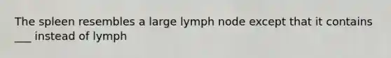 The spleen resembles a large lymph node except that it contains ___ instead of lymph