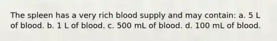 The spleen has a very rich blood supply and may contain: a. 5 L of blood. b. 1 L of blood. c. 500 mL of blood. d. 100 mL of blood.