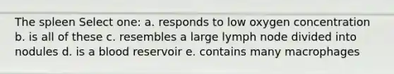 The spleen Select one: a. responds to low oxygen concentration b. is all of these c. resembles a large lymph node divided into nodules d. is a blood reservoir e. contains many macrophages