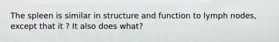 The spleen is similar in structure and function to lymph nodes, except that it ? It also does what?