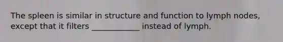 The spleen is similar in structure and function to lymph nodes, except that it filters ____________ instead of lymph.