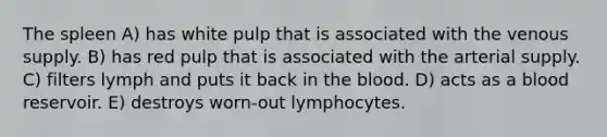 The spleen A) has white pulp that is associated with the venous supply. B) has red pulp that is associated with the arterial supply. C) filters lymph and puts it back in <a href='https://www.questionai.com/knowledge/k7oXMfj7lk-the-blood' class='anchor-knowledge'>the blood</a>. D) acts as a blood reservoir. E) destroys worn-out lymphocytes.