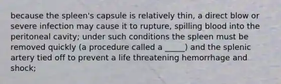 because the spleen's capsule is relatively thin, a direct blow or severe infection may cause it to rupture, spilling blood into the peritoneal cavity; under such conditions the spleen must be removed quickly (a procedure called a _____) and the splenic artery tied off to prevent a life threatening hemorrhage and shock;