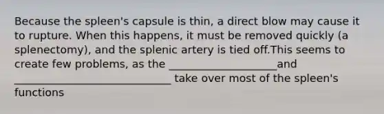 Because the spleen's capsule is thin, a direct blow may cause it to rupture. When this happens, it must be removed quickly (a splenectomy), and the splenic artery is tied off.This seems to create few problems, as the ____________________and _____________________________ take over most of the spleen's functions