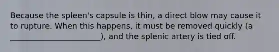 Because the spleen's capsule is thin, a direct blow may cause it to rupture. When this happens, it must be removed quickly (a _______________________), and the splenic artery is tied off.