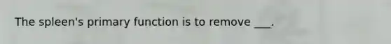 The spleen's primary function is to remove ___.