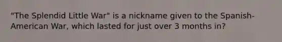 "The Splendid Little War" is a nickname given to the Spanish-American War, which lasted for just over 3 months in?