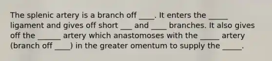 The splenic artery is a branch off ____. It enters the _____ ligament and gives off short ___ and ____ branches. It also gives off the ______ artery which anastomoses with the _____ artery (branch off ____) in the greater omentum to supply the _____.